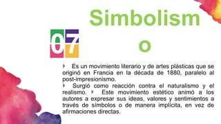 07
Simbolism
o
 Es un movimiento literario y de artes plásticas que se
originó en Francia en la década de 1880, paralelo al
post-impresionismo.
 Surgió como reacción contra el naturalismo y el
realismo.  Este movimiento estético animó a los
autores a expresar sus ideas, valores y sentimientos a
través de símbolos o de manera implícita, en vez de
afirmaciones directas.
 
