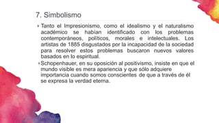 7. Simbolismo


Tanto el Impresionismo, como el idealismo y el naturalismo
académico se habían identificado con los problemas
contemporáneos, políticos, morales e intelectuales. Los
artistas de 1885 disgustados por la incapacidad de la sociedad
para resolver estos problemas buscaron nuevos valores
basados en lo espiritual.
Schopenhauer, en su oposición al positivismo, insiste en que el
mundo visible es mera apariencia y que sólo adquiere
importancia cuando somos conscientes de que a través de él
se expresa la verdad eterna.
 