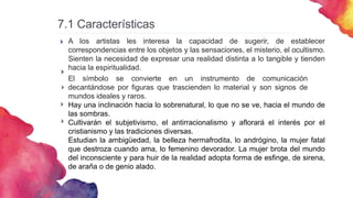 7.1 Características


A los artistas les interesa la capacidad de sugerir, de establecer
correspondencias entre los objetos y las sensaciones, el misterio, el ocultismo.
Sienten la necesidad de expresar una realidad distinta a lo tangible y tienden
hacia la espiritualidad.
El símbolo se convierte en un instrumento de comunicación
decantándose por figuras que trascienden lo material y son signos de
mundos ideales y raros.
Hay una inclinación hacia lo sobrenatural, lo que no se ve, hacia el mundo de
las sombras.
Cultivarán el subjetivismo, el antirracionalismo y aflorará el interés por el
cristianismo y las tradiciones diversas.
Estudian la ambigüedad, la belleza hermafrodita, lo andrógino, la mujer fatal
que destroza cuando ama, lo femenino devorador. La mujer brota del mundo
del inconsciente y para huir de la realidad adopta forma de esfinge, de sirena,
de araña o de genio alado.



 