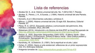 Lista de referencias
• Alcolea Gil, S., et al. Historia universal del arte. No. 7 (091)(100) 7. Planeta.
• Alcolea, S., Perera, J. H., & Sureda, J. (1994). Historia universal del arte Planeta.
Planeta.
• Domeño, A.(s.f.) Movimientos culturales y artísticos II.
• Milicua, J. (2004). Historia universal del arte. El siglo XIX. Barcelona, Editorial
Planeta, 87.
• Pérez, R. G. (2012). Educación artística y comunicación del patrimonio. Arte,
individuo y sociedad, 24(2), 283-299.
• Slideshare (2014). Introducción a la Historia del Arte.[PDF en línea] Recuperado de
https://es.slideshare.net/soniacano946/introduccion-a-la-historia-del-arte
• Pedraz, A., 2020. Segundas Vanguardias (1945-1970) - El Marco Verde - Obra
Gráfica Posters Y Enmarcación. [online] El Marco Verde - Obra Gráfica posters y
Enmarcación. Recuperado de https://www.elmarcoverde.com/segundas-
vanguardias-1945-1970/
• Kandinsky, W., & Dieterich, G. (1991). De lo espiritual en el arte. Labor.
• Cohen, E. (2004). Hacia un arte existencial: reflexiones de un pintor expresionista
(Vol. 51). Anthropos Editorial.
• Imágenes tomadas de: https://artsandculture.google.com/?hl=es-419
 