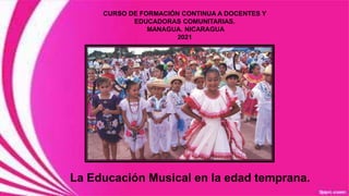 La Educación Musical en la edad temprana.
CURSO DE FORMACIÓN CONTINUA A DOCENTES Y
EDUCADORAS COMUNITARIAS.
MANAGUA. NICARAGUA
2021
 