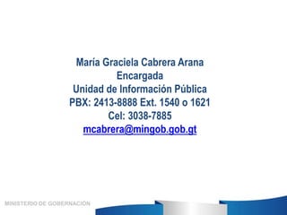 María Graciela Cabrera Arana
Encargada
Unidad de Información Pública
PBX: 2413-8888 Ext. 1540 o 1621
Cel: 3038-7885
mcabre...