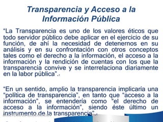 Transparencia y Acceso a la
Información Pública
“La Transparencia es uno de los valores éticos que
todo servidor público d...