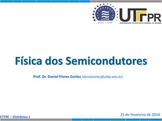 ET74C – Eletrônica 1
Física dos Semicondutores
Prof. Dr. Daniel Flores Cortez (danielcortez@utfpr.edu.br)
25 de Fevereiro de 2016
 