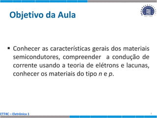 ET74C – Eletrônica 1
Objetivo da Aula
 Conhecer as características gerais dos materiais
semicondutores, compreender a condução de
corrente usando a teoria de elétrons e lacunas,
conhecer os materiais do tipo n e p.
2
 