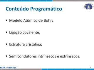 ET74C – Eletrônica 1
Conteúdo Programático
 Modelo Atômico de Bohr;
 Ligação covalente;
 Estrutura cristalina;
 Semicondutores intrínsecos e extrínsecos.
3
 