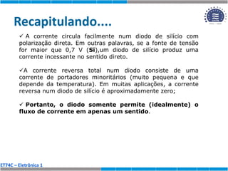 ET74C – Eletrônica 1
Recapitulando....
 A corrente circula facilmente num diodo de silício com
polarização direta. Em outras palavras, se a fonte de tensão
for maior que 0,7 V (Si),um diodo de silício produz uma
corrente incessante no sentido direto.
A corrente reversa total num diodo consiste de uma
corrente de portadores minoritários (muito pequena e que
depende da temperatura). Em muitas aplicações, a corrente
reversa num diodo de silício é aproximadamente zero;
 Portanto, o diodo somente permite (idealmente) o
fluxo de corrente em apenas um sentido.
 