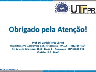 ET74C – Eletrônica 1
Obrigado pela Atenção!
Prof. Dr. Daniel Flores Cortez
Departamento Acadêmico de Eletrotécnica – DAELT – (41)3310-4626
Av. Sete de Setembro, 3165 - Bloco D – Rebouças - CEP 80230-901
Curitiba - PR - Brasil
 
