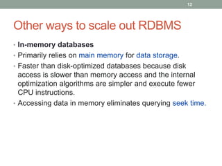 Other ways to scale out RDBMS
• In-memory databases
• Primarily relies on main memory for data storage.
• Faster than disk-optimized databases because disk
access is slower than memory access and the internal
optimization algorithms are simpler and execute fewer
CPU instructions.
• Accessing data in memory eliminates querying seek time.
12
 