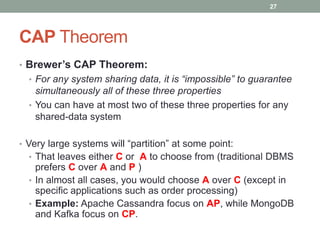 CAP Theorem
• Brewer’s CAP Theorem:
• For any system sharing data, it is “impossible” to guarantee
simultaneously all of these three properties
• You can have at most two of these three properties for any
shared-data system
• Very large systems will “partition” at some point:
• That leaves either C or A to choose from (traditional DBMS
prefers C over A and P )
• In almost all cases, you would choose A over C (except in
specific applications such as order processing)
• Example: Apache Cassandra focus on AP, while MongoDB
and Kafka focus on CP.
27
 