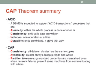 CAP Theorem summary
• ACID
• A DBMS is expected to support “ACID transactions,” processes that
are:
• Atomicity: either the whole process is done or none is
• Consistency: only valid data are written
• Isolation: one operation at a time
• Durability: once committed, it stays that way
• CAP
• Consistency: all data on cluster has the same copies
• Availability: cluster always accepts reads and writes
• Partition tolerance: guaranteed properties are maintained even
when network failures prevent some machines from communicating
with others
28
 