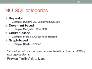 NO-SQL categories
1. Key-value
• Example: DynamoDB, Voldermort, Scalaris
2. Document-based
• Example: MongoDB, CouchDB
3. Column-based
• Example: BigTable, Cassandra, Hbased
4. Graph-based
• Example: Neo4J, InfoGrid
• “No-schema” is a common characteristics of most NOSQL
storage systems
• Provide “flexible” data types
29
 