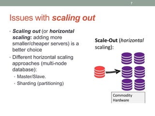 Issues with scaling out
• Scaling out (or horizontal
scaling: adding more
smaller/cheaper servers) is a
better choice
• Different horizontal scaling
approaches (multi-node
database):
• Master/Slave.
• Sharding (partitioning)
7
 