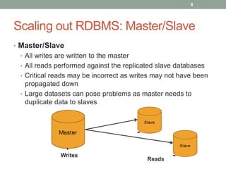Scaling out RDBMS: Master/Slave
• Master/Slave
• All writes are written to the master
• All reads performed against the replicated slave databases
• Critical reads may be incorrect as writes may not have been
propagated down
• Large datasets can pose problems as master needs to
duplicate data to slaves
8
Writes
Reads
 