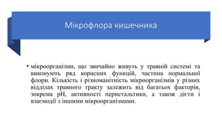 Мікрофлора кишечника
• мікроорганізми, що звичайно живуть у травній системі та
виконують ряд корисних функцій, частина нормальної
флори. Кількість і різноманітність мікроорганізмів у різних
відділах травного тракту залежить від багатьох факторів,
зокрема pH, активності перистальтики, а також дієти і
взаємодії з іншими мікроорганізмами.
 