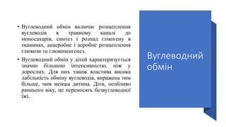 Вуглеводний
обмін
• Вуглеводний обмін включає розщеплення
вуглеводів в травному каналі до
моносахарів, синтез і розпад глікогену в
тканинах, анаеробне і аеробне розщеплення
глюкози та глюконеогенез.
• Вуглеводний обмін у дітей характеризується
значно більшою інтенсивністю, ніж у
дорослих. Для них також властива висока
лабільність обміну вуглеводів, виражена тим
більше, чим менша дитина. Діти, особливо
раннього віку, не переносять безвуглеводної
їжі.
 