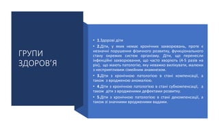 ГРУПИ
ЗДОРОВ’Я
• 1.Здорові діти
• 2.Діти, у яких немає хронічних захворювань, проте є
незначні порушення фізичного розвитку, функціонального
стану окремих систем організму. Діти, що перенесли
інфекційні захворювання, що часто хворіють (4-5 разів на
рік), що мають патологію, яку неважко вилікувати, малюки
з несприятливим сімейним анамнезом.
• 3.Діти з хронічною патологією в стані компенсації, а
також з вродженою аномалією.
• 4.Діти з хронічною патологією в стані субкомпенсації, а
також діти з вродженими дефектами розвитку.
• 5.Діти з хронічною патологією в стані декомпенсації, а
також зі значними вродженими вадами.
 