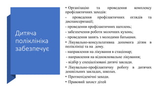 Дитяча
поліклініка
забезпечує
• Організацію та проведення комплексу
профілактичних заходів:
- проведення профілактичних оглядів та
диспансеризації;
- проведення профілактичних щеплень;
- забезпечення роботи молочних кухонь;
- проведення занять з молодими батьками.
• Лікувально-консультативна допомога дітям в
поліклініці та на дому.
- направлення на лікування в стаціонар;
- направлення на відновлювальне лікування;
- відбір у спеціалізовані дитячі заклади.
• Лікувально-профілактичну роботу в дитячих
дошкільних закладах, школах.
• Протиепідемічні заходи.
• Правовий захист дітей
 