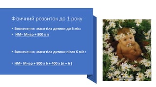 Фізичний розвиток до 1 року
• Визначення маси тіла дитини до 6 міс:
• НМ= Мнар + 800 х п
• Визначення маси тіла дитини після 6 міс :
• НМ= Мнар + 800 х 6 + 400 х (п – 6 )
 