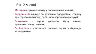 Вік 2 місяці
• Моторика- тримає голову у положенні на животі ;
• Координація-слідкує за рухомим предметом, спершу
при горизонтальному, далі – при вертикальному русі;
• Слух/мова – шукає джерело звуку очима,
прислухається до музики;
• Особистість – усміхається тривало, агукає у відповідь
на звернення
 