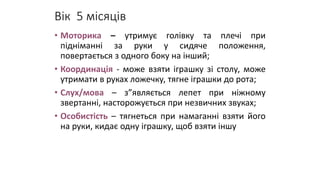 Вік 5 місяців
• Моторика – утримує голівку та плечі при
підніманні за руки у сидяче положення,
повертається з одного боку на інший;
• Координація - може взяти іграшку зі столу, може
утримати в руках ложечку, тягне іграшки до рота;
• Слух/мова – з”являється лепет при ніжному
звертанні, насторожується при незвичних звуках;
• Особистість – тягнеться при намаганні взяти його
на руки, кидає одну іграшку, щоб взяти іншу
 