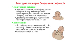 Методика перевірки безумовних рефлексів
• Пошуковий рефлекс
• При погладжуванні кутика роту дитина
повертає голову в бік подразника,
привідкриває рот і намагається язиком
доторкнутись до місця подразнення
• Добре виражений перед годуванням і
спостерігається у дітей до 3-4 міс
• Хоботковий
• Легкий удар пальцями по нижній губі,
викликає скорочення кругового м’язу
роту, губи витягуються в хоботок
• Фізіологічний до 2-3 міс
 