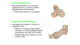 • Хапальний рефлекс
• При надавлюванні на долонну
поверхню кисті, пальці дитини
рефлекторно стискаються
• Фізіологічний до 3-4 місяців
• Рефлекс повзання (Бауера)
• положення на животі, голова по
середній лінії
• Якщо до підошви приставити
долоню, то дитина рефлекторно
відштовхується від неї ногами
• Рефлекс фізіологічний до 4 міс,
потім згасає
 