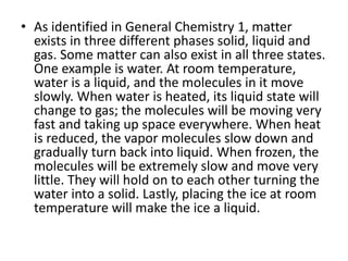 • As identified in General Chemistry 1, matter
exists in three different phases solid, liquid and
gas. Some matter can also exist in all three states.
One example is water. At room temperature,
water is a liquid, and the molecules in it move
slowly. When water is heated, its liquid state will
change to gas; the molecules will be moving very
fast and taking up space everywhere. When heat
is reduced, the vapor molecules slow down and
gradually turn back into liquid. When frozen, the
molecules will be extremely slow and move very
little. They will hold on to each other turning the
water into a solid. Lastly, placing the ice at room
temperature will make the ice a liquid.
 