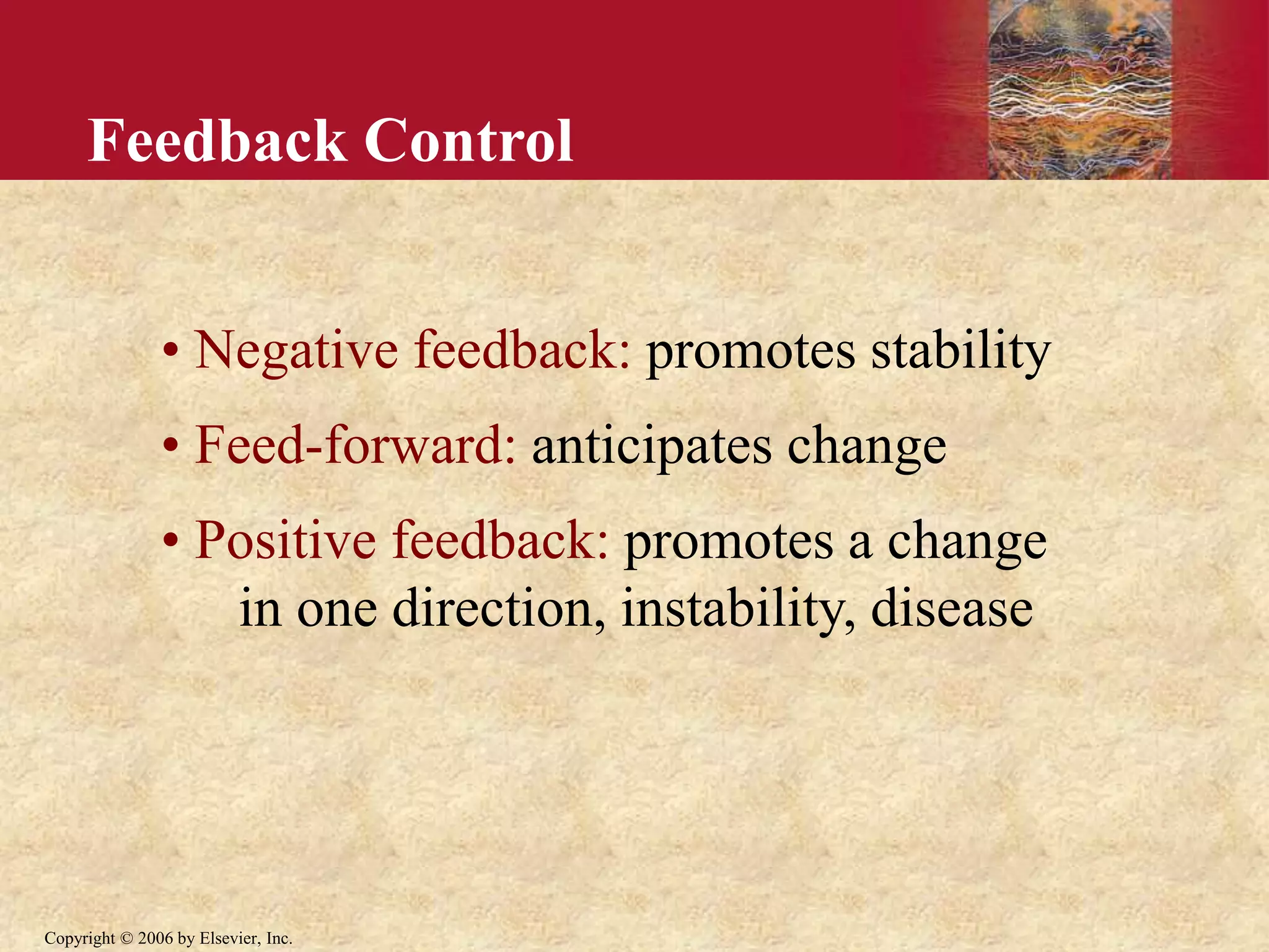 Copyright © 2006 by Elsevier, Inc.
Feedback Control
• Negative feedback: promotes stability
• Feed-forward: anticipates change
• Positive feedback: promotes a change
in one direction, instability, disease
 