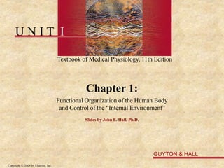 U N I T I
Textbook of Medical Physiology, 11th Edition
GUYTON & HALL
Copyright © 2006 by Elsevier, Inc.
Chapter 1:
Functional Organization of the Human Body
and Control of the “Internal Environment”
Slides by John E. Hall, Ph.D.
 