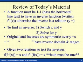 Copyright © by Houghton Mifflin Company, Inc. All rights reserved. 16
Review of Today’s Material
• A function must be 1-1 (pass the horizontal
line test) to have an inverse function (written
f-1(x)) otherwise the inverse is a relation (y =)
• To find an inverse: 1) Switch x and y
2) Solve for y
• Given two relations to test for inverses.
f(f-1(x)) = x and f-1(f(x)) = x **both must be true**
• Original and Inverses are symmetric over y =x
• “ “ ” have reverse domain & ranges
 