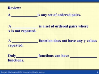 Copyright © by Houghton Mifflin Company, Inc. All rights reserved. 2
Review:
A is any set of ordered pairs.
A function does not have any y values
repeated.
A is a set of ordered pairs where
x is not repeated.
Only functions can have
functions.
 