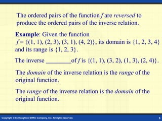 Copyright © by Houghton Mifflin Company, Inc. All rights reserved. 5
The ordered pairs of the function f are reversed to
produce the ordered pairs of the inverse relation.
Example: Given the function
f = {(1, 1), (2, 3), (3, 1), (4, 2)}, its domain is {1, 2, 3, 4}
and its range is {1, 2, 3}.
The inverse of f is {(1, 1), (3, 2), (1, 3), (2, 4)}.
The domain of the inverse relation is the range of the
original function.
The range of the inverse relation is the domain of the
original function.
 