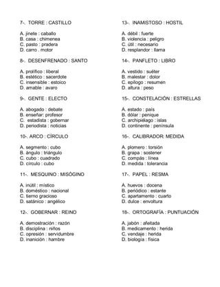 7-. TORRE : CASTILLO
A. jinete : caballo
B. casa : chimenea
C. pasto : pradera
D. carro . motor
8-. DESENFRENADO : SANTO
A. prolífico : liberal
B. estético : sacerdote
C. insensible : estoico
D. amable : avaro
9-. GENTE : ELECTO
A. abogado : debate
B. enseñar: profesor
C. estadista : gobernar
D. periodista : noticias
10-. ARCO : CÍRCULO
A. segmento : cubo
B. ángulo : triángulo
C. cubo : cuadrado
D. círculo : cubo
11-. MESQUINO : MISÓGINO
A. inútil : místico
B. doméstico : nacional
C. tierno gracioso
D. satánico : angélico
12-. GOBERNAR : REINO
A. demostración : razón
B. disciplina : niños
C. opresión : servidumbre
D. inanición : hambre
13-. INAMISTOSO : HOSTIL
A. débil : fuerte
B. violencia : peligro
C. útil : necesario
D. resplandor : llama
14-. PANFLETO : LIBRO
A. vestido : suéter
B. malestar : dolor
C. epílogo : resumen
D. altura : peso
15-. CONSTELACIÓN : ESTRELLAS
A. estado : país
B. dólar : penique
C. archipiélago : islas
D. continente : península
16-. CALIBRADOR: MEDIDA
A. plomero : torsión
B. grapa : sostener
C. compás : línea
D. medida : tolerancia
17-. PAPEL : RESMA
A. huevos : docena
B. periódico : estante
C. apartamento : cuarto
D. dulce : envoltura
18-. ORTOGRAFÍA : PUNTUACIÓN
A. jabón : afeitada
B. medicamento : herida
C. vendaje : herida
D. biología : física
 