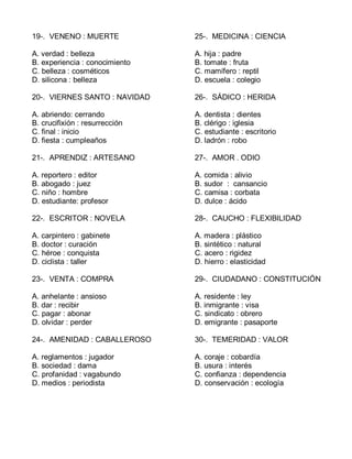 19-. VENENO : MUERTE
A. verdad : belleza
B. experiencia : conocimiento
C. belleza : cosméticos
D. silicona : belleza
20-. VIERNES SANTO : NAVIDAD
A. abriendo: cerrando
B. crucifixión : resurrección
C. final : inicio
D. fiesta : cumpleaños
21-. APRENDIZ : ARTESANO
A. reportero : editor
B. abogado : juez
C. niño : hombre
D. estudiante: profesor
22-. ESCRITOR : NOVELA
A. carpintero : gabinete
B. doctor : curación
C. héroe : conquista
D. ciclista : taller
23-. VENTA : COMPRA
A. anhelante : ansioso
B. dar : recibir
C. pagar : abonar
D. olvidar : perder
24-. AMENIDAD : CABALLEROSO
A. reglamentos : jugador
B. sociedad : dama
C. profanidad : vagabundo
D. medios : periodista
25-. MEDICINA : CIENCIA
A. hija : padre
B. tomate : fruta
C. mamífero : reptil
D. escuela : colegio
26-. SÁDICO : HERIDA
A. dentista : dientes
B. clérigo : iglesia
C. estudiante : escritorio
D. ladrón : robo
27-. AMOR . ODIO
A. comida : alivio
B. sudor : cansancio
C. camisa : corbata
D. dulce : ácido
28-. CAUCHO : FLEXIBILIDAD
A. madera : plástico
B. sintético : natural
C. acero : rigidez
D. hierro : elasticidad
29-. CIUDADANO : CONSTITUCIÓN
A. residente : ley
B. inmigrante : visa
C. sindicato : obrero
D. emigrante : pasaporte
30-. TEMERIDAD : VALOR
A. coraje : cobardía
B. usura : interés
C. confianza : dependencia
D. conservación : ecología
 