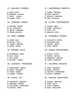 31-. MALVADO : DESDÉN
A. débil : echar
B. diabólico : venerar
C. honor : premio
D. elogiar : imitar
32-. CAMPANA : SONAR
A. bicicleta : montar
B. luz : interruptor
C. tijeras : manipular
D. alarma accionar
33-. NIÑO : HOMBRE
A. pared : piso
B. ternera : vaca
C. historia : leyenda
D. perilla : puerta
34-. ROSADO : ROJO
A. amarillento : verde
B. azul : turquí
C. gris : beige
D. amarillo : blanco
35-. AUSENCIA : PRESENCIA
A. estacionario : seguro
B. pobre : influyente
C. fresco : salado
D. estable : variable
36-. FISCAL : LEY
A. presidente : congreso
B. boxeador : atlético
C. procurador : constitución
D. ministro : biblia
37-. ADVERSIDAD : SIMPATÍA
A. tristeza : felicidad
B. pesar : pésame
C. emoción : represión
D. falta : inocencia
38-. FLUIDO : ENCENDEDOR
A. madera : lápiz
B. aceite : lubricación
C. polvo : tiza
D. gasolina : auto
39-. PROBABLE : POSIBLE
A. inverosímil : creíble
B. excelente mejor
C. ansioso : desea
D. veloz : rápido
40-. ÁLBUM : INSTANTÁNEA
A. archivo : memo
B. trípode : cámara
C. diapositiva : película
D. cartera : profesión
41-. CALORÍAS : REDUCIR
A. sillas : carpintero
B. piedra : escultor
C. números : contabilidad
D. pintura : cepillado
42-. BUSCAR : INVESTIGAR
A. estudiar : descubrir
B. evitar : rehuir
C. mirar : masticar
D. pedir : estornudar
 