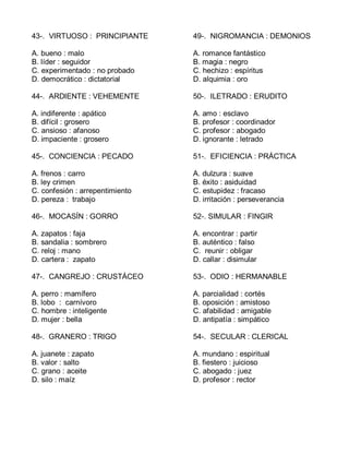 43-. VIRTUOSO : PRINCIPIANTE
A. bueno : malo
B. líder : seguidor
C. experimentado : no probado
D. democrático : dictatorial
44-. ARDIENTE : VEHEMENTE
A. indiferente : apático
B. difícil : grosero
C. ansioso : afanoso
D. impaciente : grosero
45-. CONCIENCIA : PECADO
A. frenos : carro
B. ley crimen
C. confesión : arrepentimiento
D. pereza : trabajo
46-. MOCASÍN : GORRO
A. zapatos : faja
B. sandalia : sombrero
C. reloj : mano
D. cartera : zapato
47-. CANGREJO : CRUSTÁCEO
A. perro : mamífero
B. lobo : carnívoro
C. hombre : inteligente
D. mujer : bella
48-. GRANERO : TRIGO
A. juanete : zapato
B. valor : salto
C. grano : aceite
D. silo : maíz
49-. NIGROMANCIA : DEMONIOS
A. romance fantástico
B. magia : negro
C. hechizo : espíritus
D. alquimia : oro
50-. ILETRADO : ERUDITO
A. amo : esclavo
B. profesor : coordinador
C. profesor : abogado
D. ignorante : letrado
51-. EFICIENCIA : PRÁCTICA
A. dulzura : suave
B. éxito : asiduidad
C. estupidez : fracaso
D. irritación : perseverancia
52-. SIMULAR : FINGIR
A. encontrar : partir
B. auténtico : falso
C. reunir : obligar
D. callar : disimular
53-. ODIO : HERMANABLE
A. parcialidad : cortés
B. oposición : amistoso
C. afabilidad : amigable
D. antipatía : simpático
54-. SECULAR : CLERICAL
A. mundano : espiritual
B. fiestero : juicioso
C. abogado : juez
D. profesor : rector
 