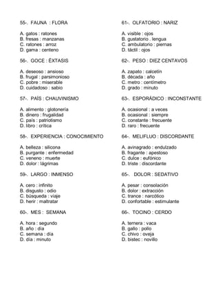 55-. FAUNA : FLORA
A. gatos : ratones
B. fresas : manzanas
C. ratones : arroz
D. gama : centeno
56-. GOCE : ÉXTASIS
A. deseoso : ansioso
B. frugal : parsimonioso
C. pobre : miserable
D. cuidadoso : sabio
57-. PAÍS : CHAUVINISMO
A. alimento : glotonería
B. dinero : frugalidad
C. país : patriotismo
D. libro : crítica
58-. EXPERIENCIA : CONOCIMIENTO
A. belleza : silicona
B. purgante : enfermedad
C. veneno : muerte
D. dolor : lágrimas
59-. LARGO : INMENSO
A. cero : infinito
B. disgusto : odio
C. búsqueda : viaje
D. herir : maltratar
60-. MES : SEMANA
A. hora : segundo
B. año : día
C. semana : día
D. día : minuto
61-. OLFATORIO : NARIZ
A. visible : ojos
B. gustatorio . lengua
C. ambulatorio : piernas
D. táctil : ojos
62-. PESO : DIEZ CENTAVOS
A. zapato : calcetín
B. década : año
C. metro : centímetro
D. grado : minuto
63-. ESPORÁDICO : INCONSTANTE
A. ocasional : a veces
B. ocasional : siempre
C. constante : frecuente
D. raro : frecuente
64-. MELIFLUO : DISCORDANTE
A. avinagrado : endulzado
B. fragante : apestoso
C. dulce : eufónico
D. triste : discordante
65-. DOLOR : SEDATIVO
A. pesar : consolación
B. dolor : extracción
C. trance : narcótico
D. confortable : estimulante
66-. TOCINO : CERDO
A. ternera : vaca
B. gallo : pollo
C. chivo : oveja
D. bistec : novillo
 