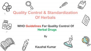 Quality Control & Standardization
Of Herbals
WHO Guidelines For Quality Control Of
Herbal Drugs
By
Kaushal Kumar
 