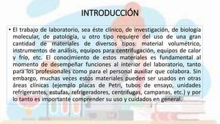 INTRODUCCIÓN
• El trabajo de laboratorio, sea éste clínico, de investigación, de biología
molecular, de patología, u otro tipo requiere del uso de una gran
cantidad de materiales de diversos tipos: material volumétrico,
instrumentos de análisis, equipos para centrifugación, equipos de calor
y frío, etc. El conocimiento de estos materiales es fundamental al
momento de desempeñar funciones al interior del laboratorio, tanto
para los profesionales como para el personal auxiliar que colabora. Sin
embargo, muchas veces estos materiales pueden ser usados en otras
áreas clínicas (ejemplo placas de Petri, tubos de ensayo, unidades
refrigerantes, estufas, refrigeradores, centrifugas, campanas, etc.) y por
lo tanto es importante comprender su uso y cuidados en general.
 