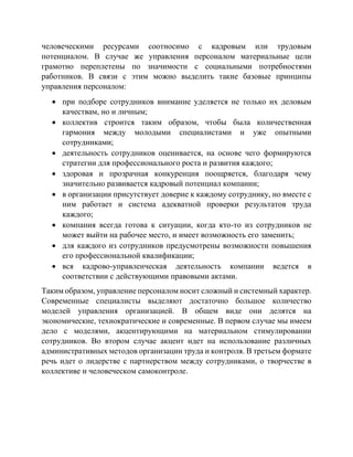 человеческими ресурсами соотносимо с кадровым или трудовым
потенциалом. В случае же управления персоналом материальные цели
грамотно переплетены по значимости с социальными потребностями
работников. В связи с этим можно выделить такие базовые принципы
управления персоналом:
 при подборе сотрудников внимание уделяется не только их деловым
качествам, но и личным;
 коллектив строится таким образом, чтобы была количественная
гармония между молодыми специалистами и уже опытными
сотрудниками;
 деятельность сотрудников оценивается, на основе чего формируются
стратегии для профессионального роста и развития каждого;
 здоровая и прозрачная конкуренция поощряется, благодаря чему
значительно развивается кадровый потенциал компании;
 в организации присутствует доверие к каждому сотруднику, но вместе с
ним работает и система адекватной проверки результатов труда
каждого;
 компания всегда готова к ситуации, когда кто-то из сотрудников не
может выйти на рабочее место, и имеет возможность его заменить;
 для каждого из сотрудников предусмотрены возможности повышения
его профессиональной квалификации;
 вся кадрово-управленческая деятельность компании ведется в
соответствии с действующими правовыми актами.
Таким образом, управление персоналом носит сложный и системный характер.
Современные специалисты выделяют достаточно большое количество
моделей управления организацией. В общем виде они делятся на
экономические, технократические и современные. В первом случае мы имеем
дело с моделями, акцентирующими на материальном стимулировании
сотрудников. Во втором случае акцент идет на использование различных
административных методов организации труда и контроля. В третьем формате
речь идет о лидерстве с партнерством между сотрудниками, о творчестве в
коллективе и человеческом самоконтроле.
 