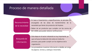 Proceso de manera detallada
• En base a lineamientos y especificaciones, se percatan los
encargados de las áreas de mantenimiento de la
necesidad que tienen de productos de limpieza.
• Deben de ser productos que cumplan con las norma de
ISO 14000, para poder obtener certificaciones.
Reconocimiento
de la necesidad
• Esta etapa en el sector industrial es muy importante, ya
que se busca la reducción de costos en todos los
procesos, para poder cumplir con los objetivos de la
organización.
• Los proveedores muestran información a detalle, así como
las páginas, revistas y catálogos industriales.
Búsqueda de
información.
 