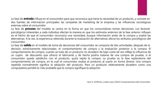 La fase de entrada influye en el consumidor para que reconozca que tiene la necesidad de un producto, y consiste en
dos fuentes de información principales: las campañas de marketing de la empresa y las influencias sociológicas
externas sobre el consumidor.
La fase de proceso del modelo se centra en la forma en que los consumidores toman decisiones. Los factores
psicológicos inherentes a cada individuo afectan la manera en que los estímulos externos de la fase anterior influyen
en el hecho de que el consumidor reconozca una necesidad, busque información antes de la compra y evalúe las
alternativas. A la vez, la experiencia obtenida durante la evaluación de alternativas afecta los atributos psicológicos del
consumidor.
La fase de salida en el modelo de toma de decisiones del consumidor se compone de dos actividades, después de la
decisión, estrechamente relacionadas: el comportamiento de compra y la evaluación posterior a la compra. El
comportamiento de compra, cuando se trata de un producto no duradero de bajo costo tal vez refleje la influencia de
un cupón de descuento que ofreció el fabricante y de hecho podría tratarse de una compra de prueba: si el
consumidor queda satisfecho con el producto, quizá repita la compra. La prueba es la fase exploratoria del
comportamiento de compra, en la cual el consumidor evalúa el producto al usarlo en forma directa. Una compra
repetida normalmente significa la adopción del producto. Para un producto relativamente duradero como una
computadora portátil es más probable que la compra signifique la adopción.
Leon G. Shiffman y Leslie Lazar (2010) Comportamiento del Consumidor
 