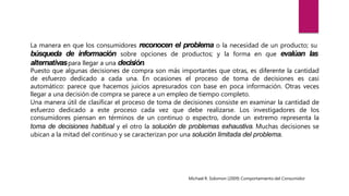 La manera en que los consumidores reconocen el problema o la necesidad de un producto; su
búsqueda de información sobre opciones de productos; y la forma en que evalúan las
alternativaspara llegar a una decisión.
Puesto que algunas decisiones de compra son más importantes que otras, es diferente la cantidad
de esfuerzo dedicado a cada una. En ocasiones el proceso de toma de decisiones es casi
automático: parece que hacemos juicios apresurados con base en poca información. Otras veces
llegar a una decisión de compra se parece a un empleo de tiempo completo.
Una manera útil de clasificar el proceso de toma de decisiones consiste en examinar la cantidad de
esfuerzo dedicado a este proceso cada vez que debe realizarse. Los investigadores de los
consumidores piensan en términos de un continuo o espectro, donde un extremo representa la
toma de decisiones habitual y el otro la solución de problemas exhaustiva. Muchas decisiones se
ubican a la mitad del continuo y se caracterizan por una solución limitada del problema.
Michael R. Solomon (2009) Comportamiento del Consumidor
 