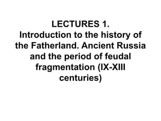 LECTURES 1.
Introduction to the history of
the Fatherland. Ancient Russia
and the period of feudal
fragmentation (IX-XIII
centuries)
 