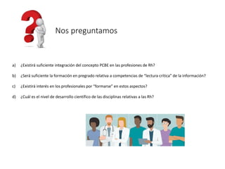 a) ¿Existirá suficiente integración del concepto PCBE en las profesiones de Rh?
b) ¿Será suficiente la formación en pregrado relativa a competencias de “lectura crítica” de la información?
c) ¿Existirá interés en los profesionales por “formarse” en estos aspectos?
d) ¿Cuál es el nivel de desarrollo científico de las disciplinas relativas a las Rh?
Nos preguntamos
 