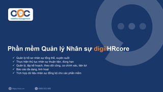 https://ooc.vn 0889 553 988
Phần mềm Quản lý Nhân sự digiiHRcore
✓ Quản lý hồ sơ nhân sự tổng thể, xuyên suốt
✓ Thực hiện thủ tục nhân sự thuận tiện, đúng hạn
✓ Quản lý, lập kế hoạch, theo dõi công, ca chính xác, tiện lợi
✓ Báo cáo đa dạng, linh hoạt
✓ Tích hợp dữ liệu nhân sự đồng bộ cho các phần mềm
 