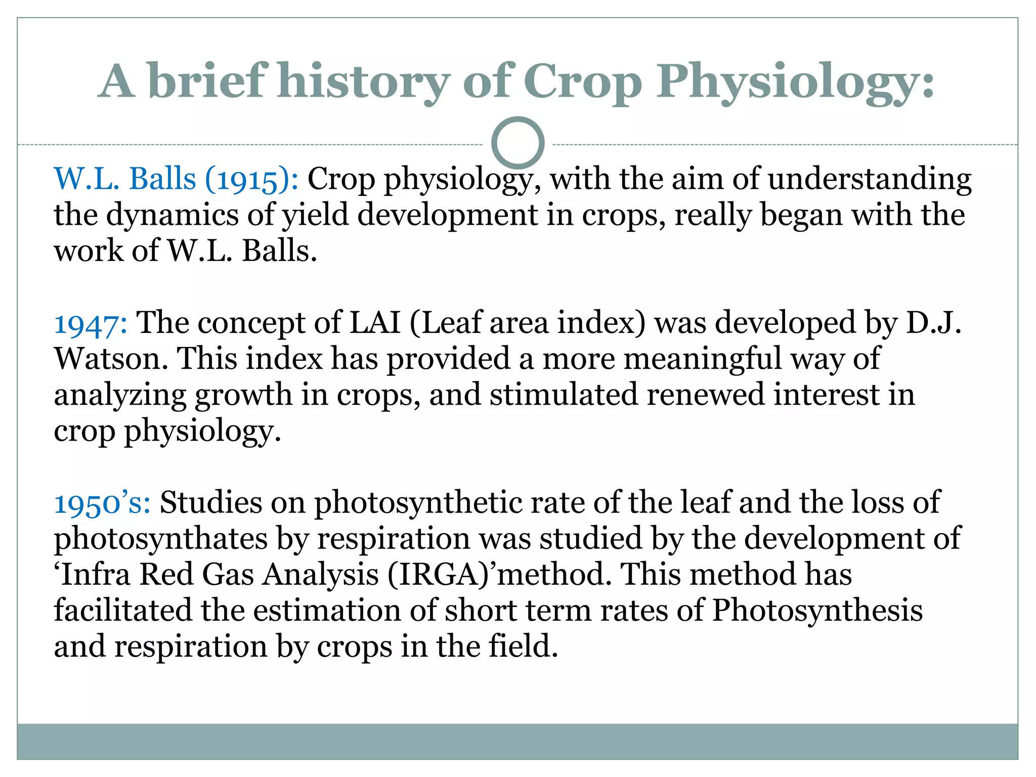 A brief history of Crop Physiology:
W.L. Balls (1915): Crop physiology, with the aim of understanding
the dynamics of yield development in crops, really began with the
work of W.L. Balls.
1947: The concept of LAI (Leaf area index) was developed by D.J.
Watson. This index has provided a more meaningful way of
analyzing growth in crops, and stimulated renewed interest in
crop physiology.
1950’s: Studies on photosynthetic rate of the leaf and the loss of
photosynthates by respiration was studied by the development of
‘Infra Red Gas Analysis (IRGA)’method. This method has
facilitated the estimation of short term rates of Photosynthesis
and respiration by crops in the field.
 