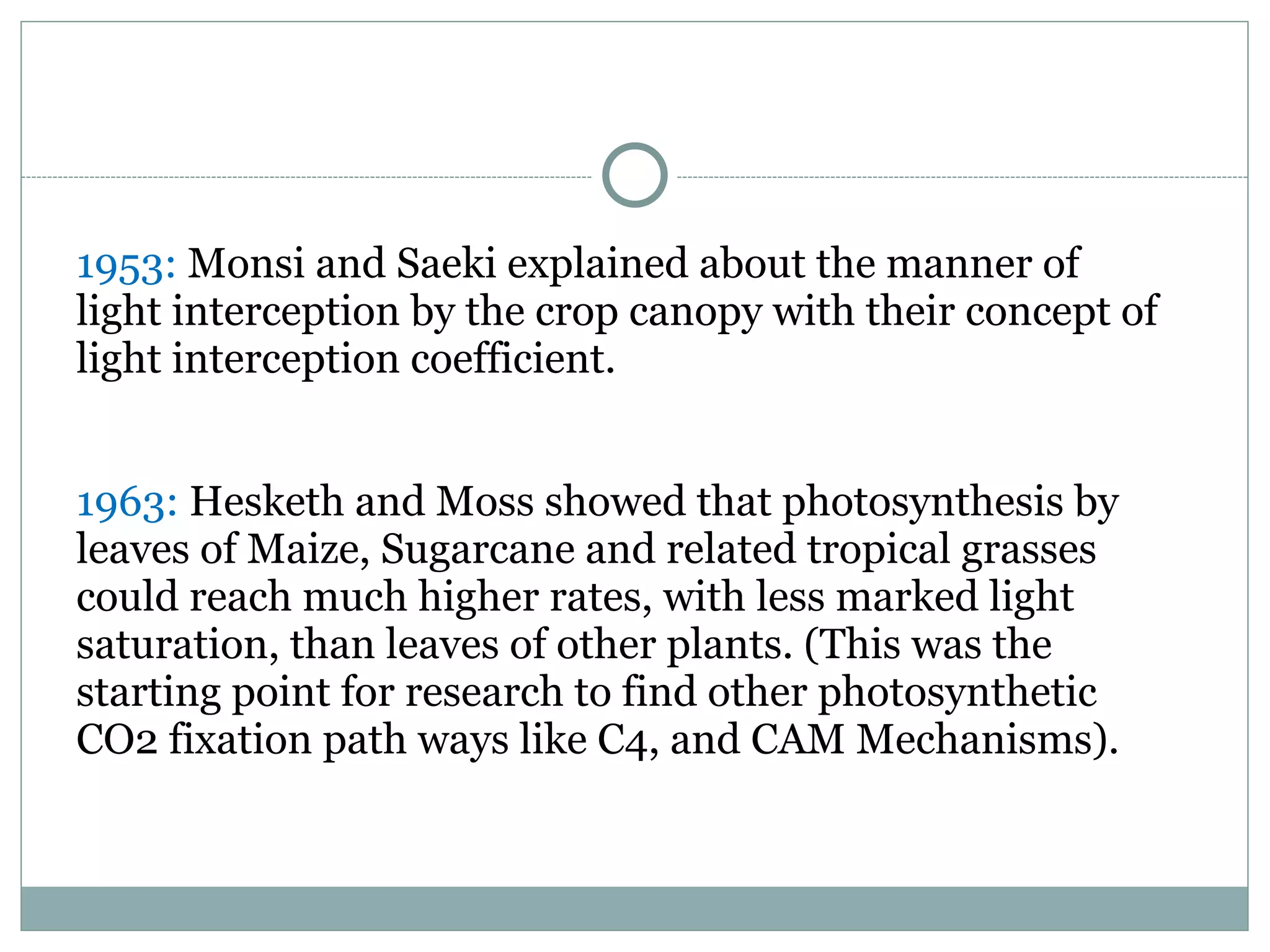 1953: Monsi and Saeki explained about the manner of
light interception by the crop canopy with their concept of
light interception coefficient.
1963: Hesketh and Moss showed that photosynthesis by
leaves of Maize, Sugarcane and related tropical grasses
could reach much higher rates, with less marked light
saturation, than leaves of other plants. (This was the
starting point for research to find other photosynthetic
CO2 fixation path ways like C4, and CAM Mechanisms).
 