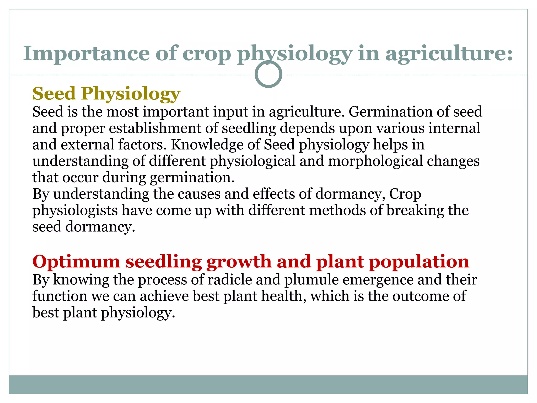Importance of crop physiology in agriculture:
Seed Physiology
Seed is the most important input in agriculture. Germination of seed
and proper establishment of seedling depends upon various internal
and external factors. Knowledge of Seed physiology helps in
understanding of different physiological and morphological changes
that occur during germination.
By understanding the causes and effects of dormancy, Crop
physiologists have come up with different methods of breaking the
seed dormancy.
Optimum seedling growth and plant population
By knowing the process of radicle and plumule emergence and their
function we can achieve best plant health, which is the outcome of
best plant physiology.
 